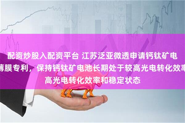 配资炒股入配资平台 江苏泛亚微透申请钙钛矿电池用吸气剂薄膜专利，保持钙钛矿电池长期处于较高光电转化效率和稳定状态