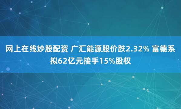 网上在线炒股配资 广汇能源股价跌2.32% 富德系拟62亿元接手15%股权