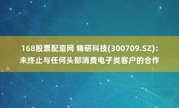 168股票配资网 精研科技(300709.SZ)：未终止与任何头部消费电子类客户的合作