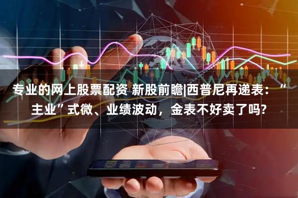 专业的网上股票配资 新股前瞻|西普尼再递表：“主业”式微、业绩波动，金表不好卖了吗?