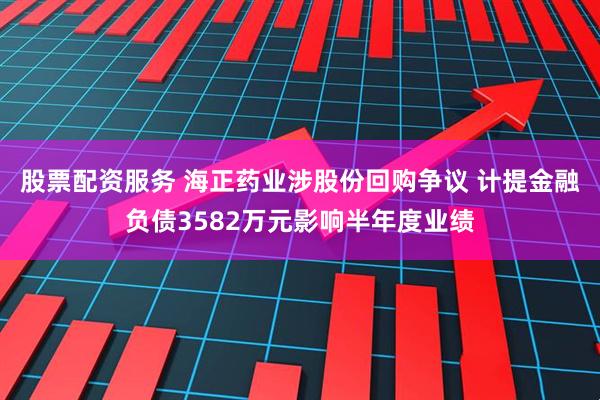 股票配资服务 海正药业涉股份回购争议 计提金融负债3582万元影响半年度业绩