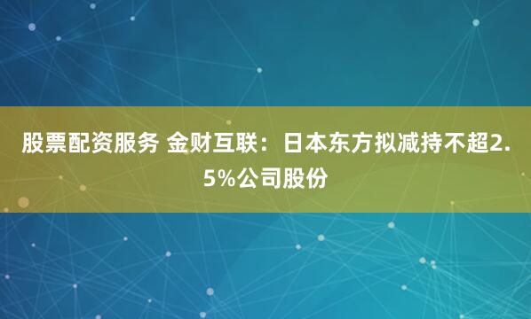 股票配资服务 金财互联：日本东方拟减持不超2.5%公司股份
