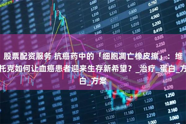 股票配资服务 抗癌药中的「细胞凋亡橡皮擦」：维奈托克如何让血癌患者迎来生存新希望？_治疗_蛋白_方案