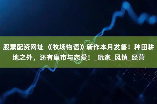 股票配资网址 《牧场物语》新作本月发售！种田耕地之外，还有集市与恋爱！_玩家_风镇_经营