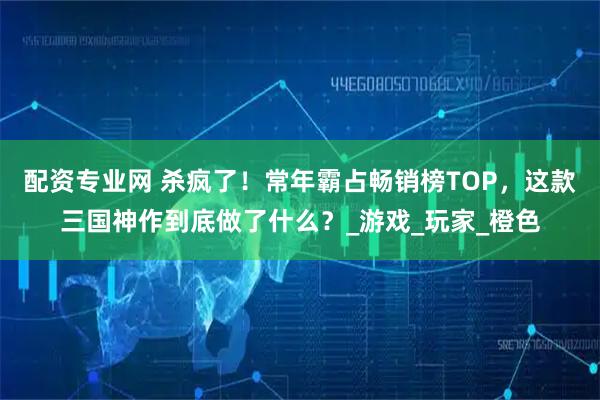 配资专业网 杀疯了！常年霸占畅销榜TOP，这款三国神作到底做了什么？_游戏_玩家_橙色