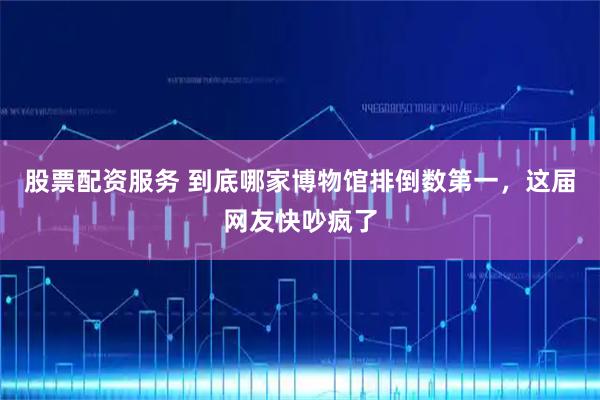 股票配资服务 到底哪家博物馆排倒数第一，这届网友快吵疯了