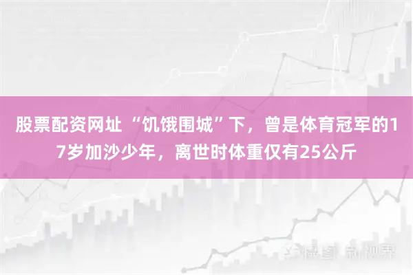 股票配资网址 “饥饿围城”下，曾是体育冠军的17岁加沙少年，离世时体重仅有25公斤