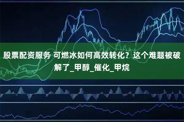 股票配资服务 可燃冰如何高效转化？这个难题被破解了_甲醇_催化_甲烷