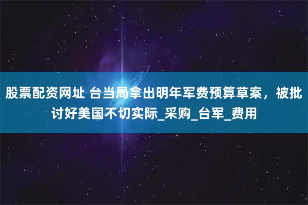 股票配资网址 台当局拿出明年军费预算草案，被批讨好美国不切实际_采购_台军_费用