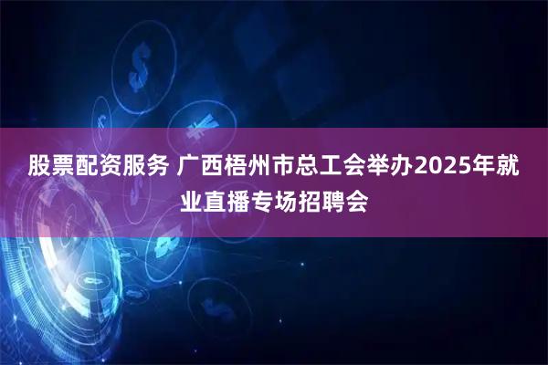 股票配资服务 广西梧州市总工会举办2025年就业直播专场招聘会