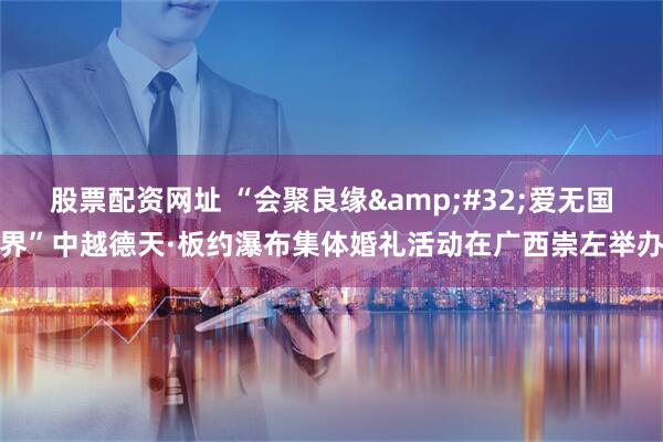 股票配资网址 “会聚良缘 爱无国界”中越德天·板约瀑布集体婚礼活动在广西崇左举办