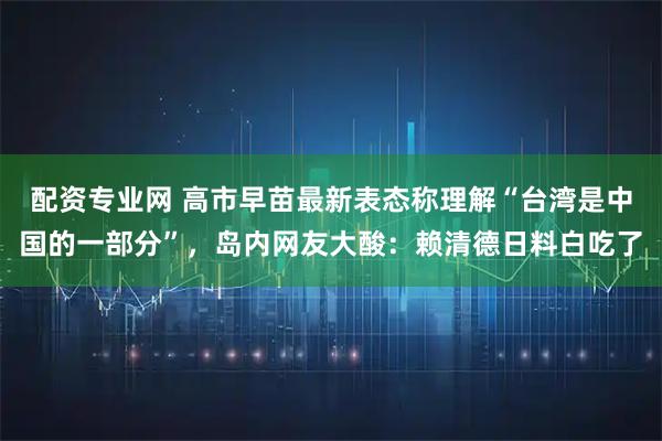 配资专业网 高市早苗最新表态称理解“台湾是中国的一部分”，岛内网友大酸：赖清德日料白吃了
