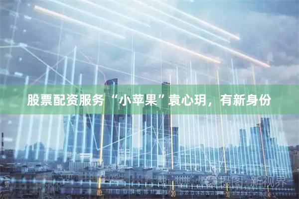 股票配资服务 “小苹果”袁心玥，有新身份