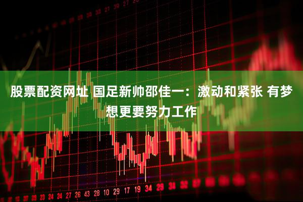 股票配资网址 国足新帅邵佳一：激动和紧张 有梦想更要努力工作