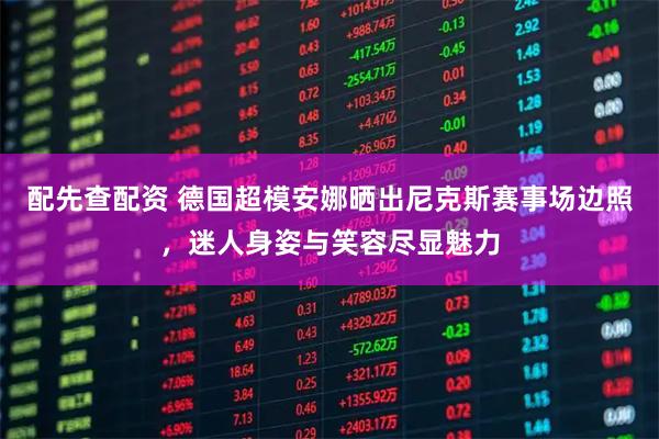 配先查配资 德国超模安娜晒出尼克斯赛事场边照，迷人身姿与笑容尽显魅力